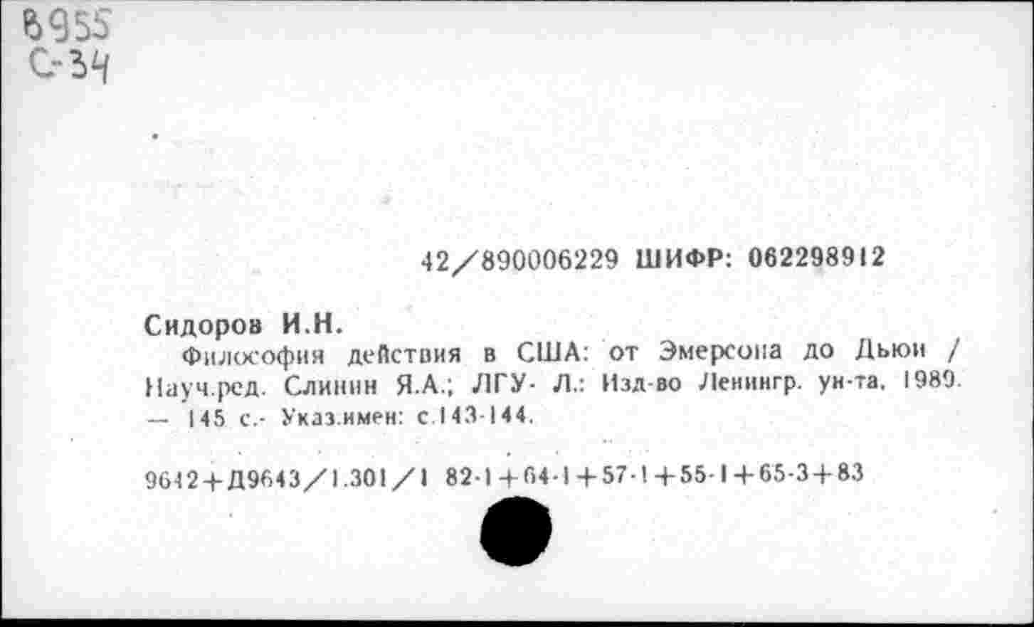 ﻿Ь955
42/890006229 ШИФР: 062298912
Сидоров И.Н.
Философия деПствия в США: от Эмерсона до Дьюи / Науч.рсд. Слинин Я.А.; ЛГУ- Л.: Изд-во Ленингр. ун-та. 1989. — 145 с.- Указ.имен: с.143-144.
9642 +Д9643/1.301/1 82-1+64-1+57-1+55-1+65-3 + 83